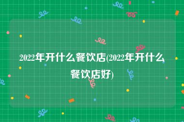 2022年开什么餐饮店(2022年开什么餐饮店好)