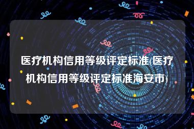 医疗机构信用等级评定标准(医疗机构信用等级评定标准海安市)