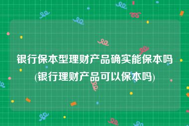 银行保本型理财产品确实能保本吗(银行理财产品可以保本吗)