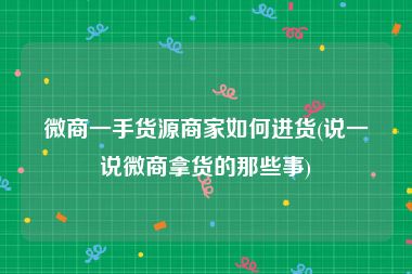 微商一手货源商家如何进货(说一说微商拿货的那些事)