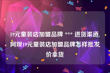 19元童装店加盟品牌 *** 进货渠道,阿坝19元童装店加盟品牌怎样批发价拿货