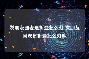 发朋友圈老是折叠怎么办 发朋友圈老是折叠怎么办呢