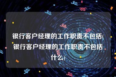 银行客户经理的工作职责不包括(银行客户经理的工作职责不包括什么)