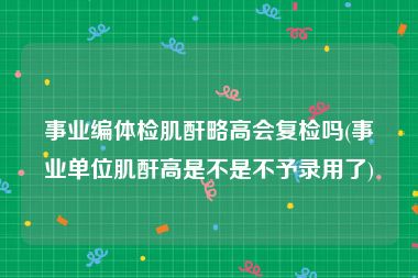 事业编体检肌酐略高会复检吗(事业单位肌酐高是不是不予录用了)