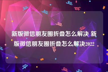 新版微信朋友圈折叠怎么解决 新版微信朋友圈折叠怎么解决2022