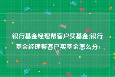 银行基金经理帮客户买基金(银行基金经理帮客户买基金怎么分)