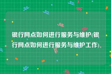 银行网点如何进行服务与维护(银行网点如何进行服务与维护工作)