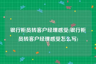 银行柜员转客户经理感受(银行柜员转客户经理感受怎么写)