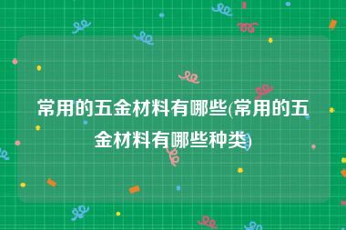 常用的五金材料有哪些(常用的五金材料有哪些种类)