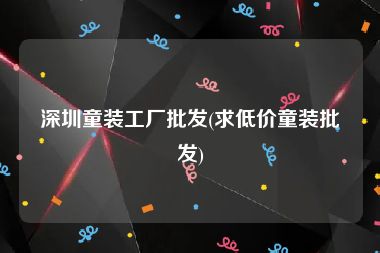 深圳童装工厂批发(求低价童装批发)