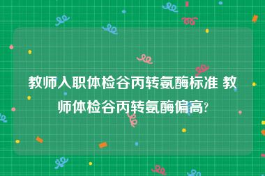 教师入职体检谷丙转氨酶标准 教师体检谷丙转氨酶偏高?