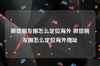 微信朋友圈怎么定位海外 微信朋友圈怎么定位海外地址