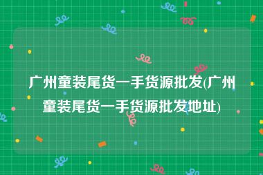 广州童装尾货一手货源批发(广州童装尾货一手货源批发地址)