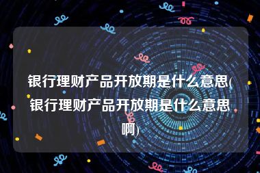 银行理财产品开放期是什么意思(银行理财产品开放期是什么意思啊)