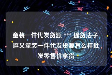 童装一件代发货源 *** 提货法子,遵义童装一件代发货源怎么样批发零售价拿货