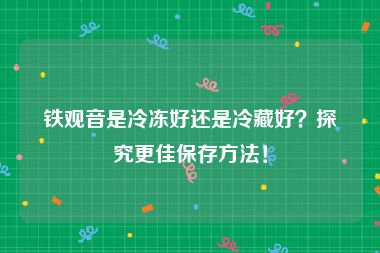 铁观音是冷冻好还是冷藏好？探究更佳保存方法！