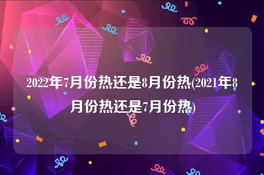 2022年7月份热还是8月份热(2021年8月份热还是7月份热)