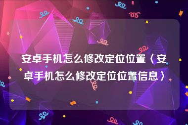 安卓手机怎么修改定位位置〈安卓手机怎么修改定位位置信息〉