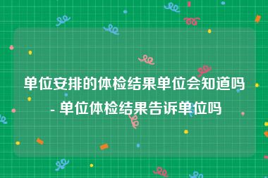 单位安排的体检结果单位会知道吗 - 单位体检结果告诉单位吗