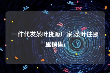 一件代发茶叶货源厂家(茶叶往哪里销售)