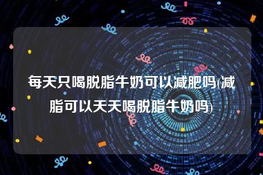 每天只喝脱脂牛奶可以减肥吗(减脂可以天天喝脱脂牛奶吗)