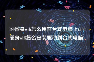 360随身wifi怎么用在台式电脑上(360随身wifi怎么安装驱动到台式电脑)