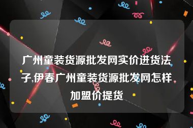 广州童装货源批发网实价进货法子,伊春广州童装货源批发网怎样加盟价提货