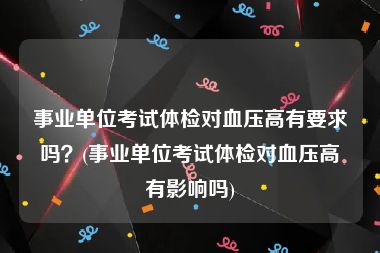 事业单位考试体检对血压高有要求吗？(事业单位考试体检对血压高有影响吗)