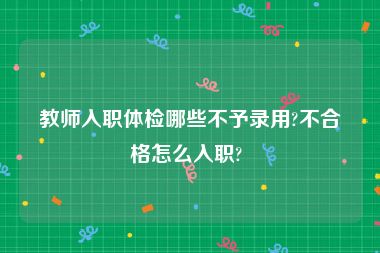 教师入职体检哪些不予录用?不合格怎么入职? 