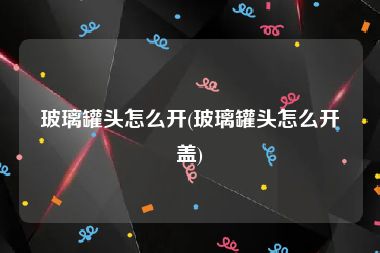 玻璃罐头怎么开(玻璃罐头怎么开盖)