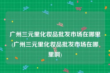 广州三元里化妆品批发市场在哪里(广州三元里化妆品批发市场在哪里啊)