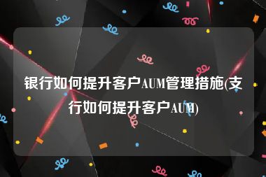 银行如何提升客户AUM管理措施(支行如何提升客户AUM)