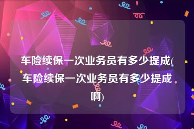 车险续保一次业务员有多少提成(车险续保一次业务员有多少提成啊)