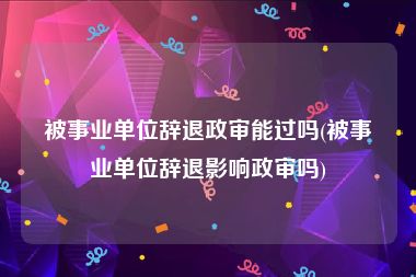 被事业单位辞退政审能过吗(被事业单位辞退影响政审吗)