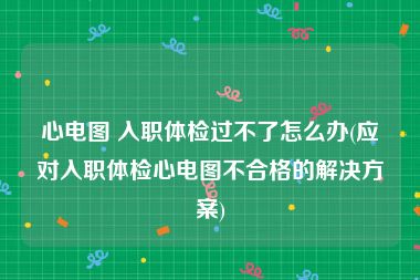 心电图 入职体检过不了怎么办(应对入职体检心电图不合格的解决方案)