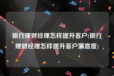 银行理财经理怎样提升客户(银行理财经理怎样提升客户满意度)