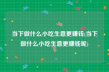 当下做什么小吃生意更赚钱(当下做什么小吃生意更赚钱呢)