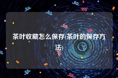 茶叶收藏怎么保存(茶叶的保存方法)