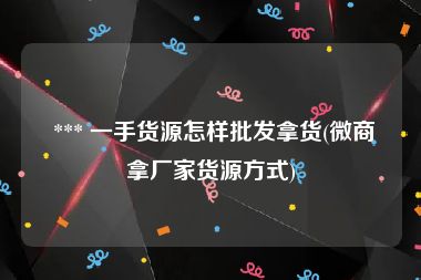  *** 一手货源怎样批发拿货(微商拿厂家货源方式)