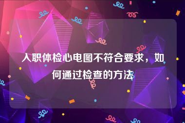 入职体检心电图不符合要求，如何通过检查的方法