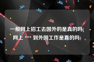 一般网上招工去国外的是真的吗(网上 *** 到外国工作是真的吗)