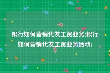 银行如何营销代发工资业务(银行如何营销代发工资业务活动)