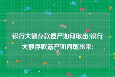 银行大额存款遗产如何取出(银行大额存款遗产如何取出来)