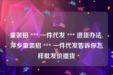 童装招 *** 一件代发 *** 进货办法,萍乡童装招 *** 一件代发告诉你怎样批发价提货