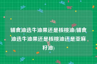 辅食油选牛油果还是核桃油(辅食油选牛油果还是核桃油还是亚麻籽油)