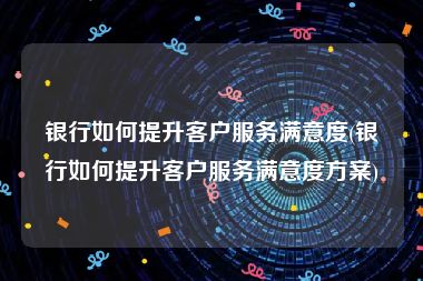 银行如何提升客户服务满意度(银行如何提升客户服务满意度方案)