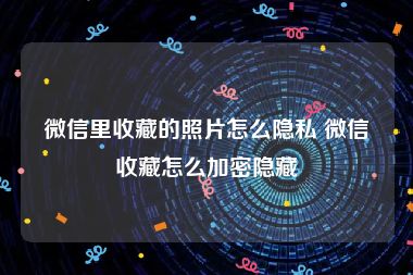 微信里收藏的照片怎么隐私 微信收藏怎么加密隐藏