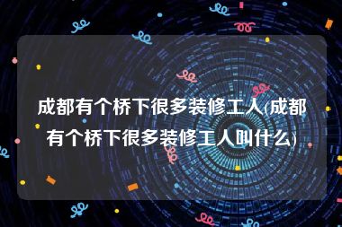 成都有个桥下很多装修工人(成都有个桥下很多装修工人叫什么)