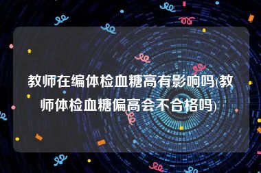 教师在编体检血糖高有影响吗(教师体检血糖偏高会不合格吗) 