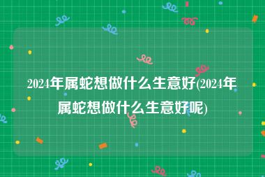 2024年属蛇想做什么生意好(2024年属蛇想做什么生意好呢)